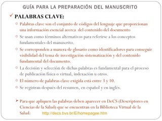 GUÍA PARA LA PREPARACIÓN DEL MANUSCRITO
 PALABRAS CLAVE:
 o Palabras clave son el conjunto de códigos del lenguaje que proporcionan
     una información esencial acerca del contenido del documento
 o   Se usan como términos alternativos para referirse a los conceptos
     fundamentales del manuscrito.
 o   Se corresponden a manera de glosario como identificadores para conseguir
     visibilidad del tema de investigación-sistematización y del contenido
     fundamental del documento.
 o   La decisión y selección de dichas palabras es fundamental para el proceso
     de publicación física o virtual, indexación u otros.
 o   El número de palabras clave exigida está entre 3 y 10.
 o   Se registran después del resumen, en español y en inglés.

  Para que apliquen las palabras deben aparecer en DeCS (Descriptores en
     Ciencias de la Salud) que se encuentran en la Biblioteca Virtual de la
     Salud:       http://decs.bvs.br/E/homepagee.htm
 