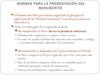 NORMAS PARA LA PRESENTACIÓN DEL
             MANUSCRITO
 El manuscrito debe presentarse siguiendo la guía para la
  aplicación de las “Normas Vancouver” realizada por la profesora
  Eliana Rivera.
 Debe ser entregado de la siguiente manera:
  Un manuscrito en físico (Revisar la plantilla de calificación)
   o Debidamente empastado en carpeta u otro recurso
   o En sobre de manila debidamente marcado con su nombre y código
     y el nombre del jurado calificador del manuscrito.

   Un manuscrito y diapositivas de la presentación en Virtual
   o En disco compacto (CD) por triplicado (tres CDs, uno para cada
     jurado)
   o Uno de los discos compactos debe ser re-escribible (para el
     calificador principal y jurado de manuscrito)
   o Deben estar debidamente etiquetados y marcados.
 