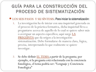 GUÍA PARA LA CONSTRUCCIÓN DEL
  PROCESO DE SISTEMATIZACIÓN
 LOS SEIS PASOS Y SU SÍNTESIS: Para iniciar la sistematización:
  1. La investigación ha de iniciar con una inquietud generada en
       el proceso de la práctica formativa, dicha inquietud lleva a
       preguntarse acerca de aquello de lo cual se quiere saber más
       o averiguar un aspecto específico; aquí surge LA
       PREGUNTA que da origen a la investigación-
       sistematización. Debe formularse de manera clara, lógica,
       precisa, interpretando lo que realmente se quiere
       investigar.

  2.   Se debe definir EL TEMA a partir de la pregunta; por
       ejemplo, si la pregunta está relacionada con la conciencia
       fonológica, el tema podría ser: “Lenguaje y Conciencia
       Fonológica”
 