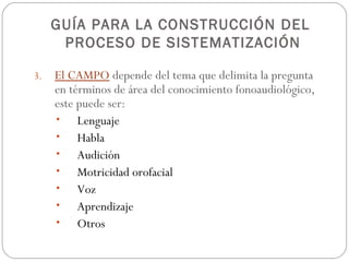 GUÍA PARA LA CONSTRUCCIÓN DEL
      PROCESO DE SISTEMATIZACIÓN

3.   El CAMPO depende del tema que delimita la pregunta
     en términos de área del conocimiento fonoaudiológico,
     este puede ser:
     •    Lenguaje
     •    Habla
     •    Audición
     •    Motricidad orofacial
     •    Voz
     •    Aprendizaje
     •    Otros
 