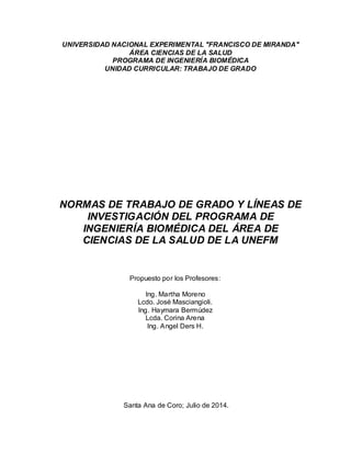 UNIVERSIDAD NACIONAL EXPERIMENTAL ″FRANCISCO DE MIRANDA″
ÁREA CIENCIAS DE LA SALUD
PROGRAMA DE INGENIERÍA BIOMÉDICA
UNIDAD CURRICULAR: TRABAJO DE GRADO
NORMAS DE TRABAJO DE GRADO Y LÍNEAS DE
INVESTIGACIÓN DEL PROGRAMA DE
INGENIERÍA BIOMÉDICA DEL ÁREA DE
CIENCIAS DE LA SALUD DE LA UNEFM
Propuesto por los Profesores:
Ing. Martha Moreno
Lcdo. José Masciangioli.
Ing. Haymara Bermúdez
Lcda. Corina Arena
Ing. Angel Ders H.
Santa Ana de Coro; Julio de 2014.
 