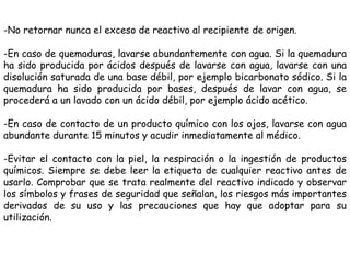 -No retornar nunca el exceso de reactivo al recipiente de origen.
-En caso de quemaduras, lavarse abundantemente con agua....