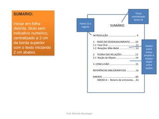 Título centralizado fonte 14SUMÁRIO:Iniciar em folha distinta, título sem indicativo numérico, centralizado a 3 cm da borda superior com o texto iniciando 2 cm abaixo.Fonte 12 e negritoSUMÁRIOINTRODUÇÃO .......................................... 9FASES DO DESENVOLVIMENTO ........101.1  Fase Oral ..........................................111.2  Relações Mãe-Bebê .........................12TEORIA DAS RELAÇÕES ....................132.1  Noção de Objeto .............................143. CONCLUSÃO .......................................15REFERÊNCIAS BIBLIOGRÁFICAS ..............16ANEXOS ..................................................60      ANEXO A –  Roteiro de entrevista.....61Espaço entre linhas simples e espaço duplo entre seçõesProf. Michele Boulanger