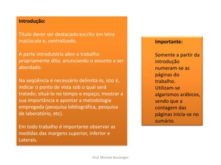 Introdução:Título dever ser destacado:escrito em letra maiúscula e, centralizado.A parte introdutória abre o trabalho propriamente dito, anunciando o assunto a ser abordado.Na seqüência é necessário delimitá-lo, isto é, indicar o ponto de vista sob o qual será tratado; situá-lo no tempo e espaço; mostrar a sua importância e apontar a metodologia empregada (pesquisa bibliográfica, pesquisa de laboratório, etc).Em todo trabalho é importante observar asmedidas das margens superior, inferior eLaterais.Importante:Somente a partir da introdução numeram-se as páginas do trabalho. Utilizam-se algarismos arábicos, sendo que a contagem das páginas inicia-se no sumário.Prof. Michele Boulanger