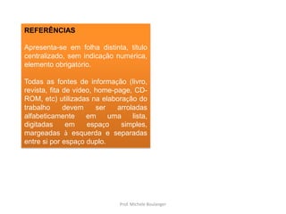 REFERÊNCIASApresenta-se em folha distinta, título centralizado, sem indicação numérica, elemento obrigatório. Todas as fontes de informação (livro, revista, fita de vídeo, home-page, CD-ROM, etc) utilizadas na elaboração do trabalho devem ser arroladas alfabeticamente em uma lista, digitadas em espaço simples, margeadas à esquerda e separadas entre si por espaço duplo.Prof. Michele Boulanger
