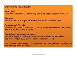 EXEMPLO DE REFERÊNCIA:Para  Livro:ÚLTIMO SOBRENOME, Prenome(s). Título da Obra. Cidade: Editora, ano.Exemplo:BAGNO, Marcos. A língua de Eulália. São Paulo: Contexto, 1997.Para artigo de Revista:GUIMARÃES, João L. A oficina do sabor.Superinteressante. São Paulo, ano 9, n. 12, dez. 1997, p. 34-49.Exemplo de reportagem de jornal:NAVES, P. Lagos andinos dão banho de beleza. Folha de São Paulo.São Paulo, 28 jun. 1999. Folha Turismo, Caderno 8, p. 13.Obs.: Quando não aparece o nome do autor da obra, entra-se pelo título, ou pelo nome do jornal ou revista.Prof. Michele Boulanger