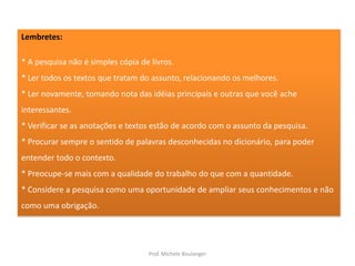 Lembretes:* A pesquisa não é simples cópia de livros.* Ler todos os textos que tratam do assunto, relacionando os melhores.* Ler novamente, tomando nota das idéias principais e outras que você ache interessantes.*Verificar se as anotações e textos estão de acordo com o assunto da pesquisa.* Procurar sempre o sentido de palavras desconhecidas no dicionário, para poder entender todo o contexto.* Preocupe-se mais com a qualidade do trabalho do que com a quantidade.* Considere a pesquisa como uma oportunidade de ampliar seus conhecimentos e não como uma obrigação.Prof. Michele Boulanger
