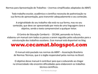 Normas para Apresentação de Trabalhos – (normas simplificadas adaptadas da ABNT)Todo trabalho escolar, acadêmico e cientifico necessita de padronização nasua forma de apresentação, para transmitir adequadamente o seu conteúdo.A originalidade do seu trabalho não está na sua forma, mas no seuconteúdo, que deve ser apresentado por meio de uma linguagem clara eobjetiva, sendo o texto compreensível a qualquer leitor.O Centro de Educação Camboriú -  CECAM, pensando no futuro,elaborou um manual com todos os passos a serem seguidos pelos educandos para aestruturação dos trabalhos escolares. Esse manual está disponível no blog www.cecamat.blogspot.comO manual está pautado nas normas da ABNT – Associação Brasileirade Normas Técnicas, que é o órgão responsável pelas normas no Brasil.O objetivo desse manual é contribuir para que o educando ao chegarna Universidade não encontre dificuldades para elaborarem os trabalhostécnico-científicos.Prof. Michele Boulanger