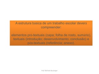 A estrutura básica de um trabalho escolar deverá compreender: elementos pré-textuais (capa; folha de rosto, sumário), textuais (introdução; desenvolvimento; conclusão) e pós-textuais (referência; anexo).Prof. Michele Boulanger