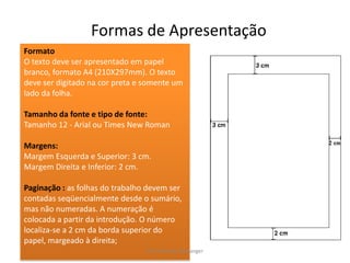 Formas de ApresentaçãoFormatoO texto deve ser apresentado em papel branco, formato A4 (210X297mm). O texto deve ser digitado na cor preta e somente um lado da folha.Tamanho da fonte e tipo de fonte:Tamanho 12 - Arial ou Times New RomanMargens:Margem Esquerda e Superior: 3 cm.Margem Direita e Inferior: 2 cm.Paginação : as folhas do trabalho devem ser contadas seqüencialmente desde o sumário, mas não numeradas. A numeração é colocada a partir da introdução. O número localiza-se a 2 cm da borda superior do papel, margeado à direita;Prof. Michele Boulanger