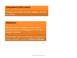ESPAÇAMENTO ENTRE LINHAS:O espaço entre linhas, em textos digitados, deve ser de 1,5 linha.PARÁGRAFO:Os textos devem ser digitados, deslocando a primeira linha de cada parágrafo em 1,5 cm da margem esquerda. Os parágrafos devem ser alinhados à esquerda e à direita, utilizando o recurso Justificar/Justificado:Prof. Michele Boulanger