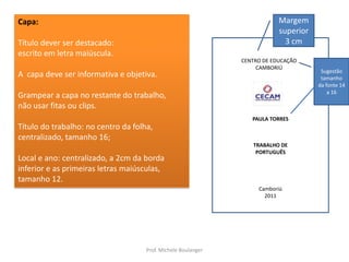 Capa:Título dever ser destacado:escrito em letra maiúscula. A  capa deve ser informativa e objetiva.Grampear a capa no restante do trabalho,não usar fitas ou clips.Título do trabalho: no centro da folha, centralizado, tamanho 16;Local e ano: centralizado, a 2cm da borda inferior e as primeiras letras maiúsculas, tamanho 12.Margem superior 3 cmCENTRO DE EDUCAÇÃO CAMBORIÚSugestão tamanho da fonte 14 a 16PAULA TORRESTRABALHO DEPORTUGUÊSCamboriú2011Prof. Michele Boulanger