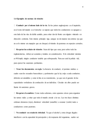 4
1.4 Ejemplos de normas de tránsito
Conducir por el mismo lado de la vía. En los países anglosajones es el izquierdo,
en el resto del mundo es el derecho: se supone que todos los conductores se apeguen a
este lado de las vías de doble sentido, para evitar dar de frente con alguien viniendo en
dirección contraria. Este mismo principio rige, aunque no de manera tan estricta (ya que
no es lo mismo un empujón que un choque) al tránsito de peatones en espacios cerrados.
Respetar las señales de tránsito. Sean del tipo que sean, pero sobre todo las
reglamentarias, deben ser acatadas y tenidas en consideración. Si la velocidad máxima
es 90 kmph, ningún conductor tendría que sobrepasarla. Para eso está la policía vial,
para ejercer las sanciones pertinentes.
Tener los documentos en regla. La licencia de conducir, el permiso médico o
cuales sean los recaudos burocráticos y probatorios que la ley exija a cada conductor,
deberán ser atendidos y estar al día en su vencimiento, ya que son el garante de las
capacidades verdaderas de conducción de un individuo. Circular sin ellos puede ser
fuente de sanciones graves.
Respetar el semáforo. Como todos sabemos, estos aparatos sirven para organizar
los turnos viales y evitar que todo el mundo circule a la vez. Las tres luces distintas
ordenan detenerse (rojo), disminuir velocidad (amarillo) o avanzar (verde) tanto a
conductores como peatones.
No conducir en estado de ebriedad. Ya que el alcohol y otras drogas ilegales
interfieren con la capacidad de percepción y de respuesta del organismo, suelen ser
 