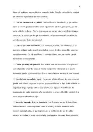 5
fuente de accidentes automovilísticos a menudo fatales. Por ello está prohibido conducir
un automóvil bajo el efecto de estas sustancias.
Usar los cinturones de seguridad. Esta medida suele ser debatida, ya que muchas
veces el cinturón puede convertirse en un impedimento a la hora, por ejemplo, de huir
de un vehículo en llamas. Pero lo cierto es que son muchos más los accidentes trágicos
que su uso ha evitado que los que ha ocasionado, así que se recomienda su utilización
en todo momento dentro del automóvil.
Ceder el paso a las autoridades. Los bomberos, la policía, las ambulancias o las
caravanas políticas suelen tener la prioridad en el paso, debido a las posibles urgencias
que deben atender. Por ello es obligatorio cederles el lugar, para que puedan cumplir
rápidamente con su cometido.
Cruzar por el rayado peatonal. Esta medida atañe exclusivamente a los peatones,
que deben evitar cruzar las calles de manera intempestiva e imprevisible, y hacerlo
únicamente por los rayados que especifican a los conductores las áreas de paso peatonal.
No estacionar en cualquier parte. Numerosas señales delimitan las áreas en que es
posible estacionarse y aquellas en que no, ya que se obstruiría el flujo de los vehículos o
se pone en riesgo la propia salud o la de terceros. Los espacios de prohibición de
estacionamiento suelen tener una señal identificativa o incluso el bordillo (cordón) de la
acera o vereda coloreado de rojo.
No enviar mensajes de texto al conducir. Los descuidos por uso de Smartphones
se han convertido en una importante causa de muerte y de daños materiales en las
naciones industrializadas, lo que ha promovido la prohibición del uso del celular
mientras se conduce, a menos que se emplee un dispositivo de manos libres para poder
 