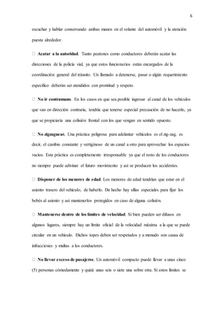 6
escuchar y hablar conservando ambas manos en el volante del automóvil y la atención
puesta alrededor.
Acatar a la autoridad. Tanto peatones como conductores deberán acatar las
direcciones de la policía vial, ya que estos funcionarios están encargados de la
coordinación general del tránsito. Un llamado a detenerse, pasar o algún requerimiento
específico deberán ser atendidos con prontitud y respeto.
No ir contramano. En los casos en que sea posible ingresar al canal de los vehículos
que van en dirección contraria, tendría que tenerse especial precaución de no hacerlo, ya
que se propiciaría una colisión frontal con los que vengan en sentido opuesto.
No zigzaguear. Una práctica peligrosa para adelantar vehículos es el zig-zag, es
decir, el cambio constante y vertiginoso de un canal a otro para aprovechar los espacios
vacíos. Esta práctica es completamente irresponsable ya que el resto de los conductores
no siempre puede adivinar el futuro movimiento y así se producen los accidentes.
Disponer de los menores de edad. Los menores de edad tendrían que estar en el
asiento trasero del vehículo, de haberlo. De hecho hay sillas especiales para fijar los
bebés al asiento y así mantenerlos protegidos en caso de alguna colisión.
Mantenerse dentro de los límites de velocidad. Si bien pueden ser difusos en
algunos lugares, siempre hay un límite oficial de la velocidad máxima a la que se puede
circular en un vehículo. Dichos topes deben ser respetados y a menudo son causa de
infracciones y multas a los conductores.
No llevar exceso de pasajeros. Un automóvil compacto puede llevar a unas cinco
(5) personas cómodamente y quizá unas seis o siete una sobre otra. Si estos límites se
 