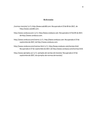 8
Referencias
/normas-transito/.(s.f.). http://www.aula365.com.Recuperadoel 27de 09 de 2017, de
http://www.aula365.com.
http://www.conduzca.com.(s.f.). http://www.conduzca.com.Recuperadoel 27de 09 de 2017,
de http://www.conduzca.com.
http://www.conduzca.com/norma.(s.f.). http://www.conduzca.com.Recuperadoel 27de
septiembrede 2017, de http://www.conduzca.com.
http://www.conduzca.com/normas.html.(s.f.). http://www.conduzca.com/normas.html.
Recuperadoel 27 de septiembre de 2017, de http://www.conduzca.com/normas.html.
http://www.ejemplos.co/.(s.f.). ejemplos-de-normas-de-transito/.Recuperado el 27de
septiembrede 2017, de ejemplos-de-normas-de-transito/.
 