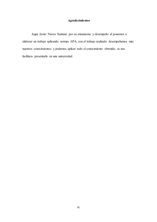 III
Agradecimientos
Jogni Javier Nieves Santana: por su entusiasmo y desempeño al ponernos a
elaborar un trabajo aplicando normas APA, con el trabajo realizado desempeñamos más
nuestros conocimientos y podemos aplicar todo el conocimiento obtenido, se nos
facilitara presentarlo en una universidad.
 