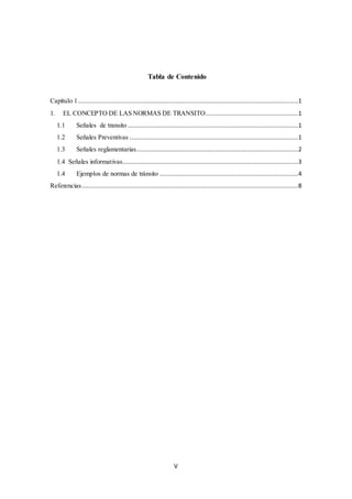 V
Tabla de Contenido
Capítulo 1............................................................................................................................1
1. EL CONCEPTO DE LAS NORMAS DE TRANSITO....................................................1
1.1 Señales de transito ................................................................................................1
1.2 Señales Preventivas ...............................................................................................1
1.3 Señales reglamentarias...........................................................................................2
1.4 Señales informativas...................................................................................................3
1.4 Ejemplos de normas de tránsito ..............................................................................4
Referencias..........................................................................................................................8
 