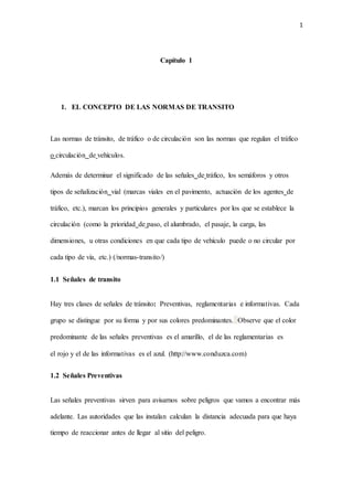 1
Capítulo 1
1. EL CONCEPTO DE LAS NORMAS DE TRANSITO
Las normas de tránsito, de tráfico o de circulación son las normas que regulan el tráfico
o circulación de vehículos.
Además de determinar el significado de las señales de tráfico, los semáforos y otros
tipos de señalización vial (marcas viales en el pavimento, actuación de los agentes de
tráfico, etc.), marcan los principios generales y particulares por los que se establece la
circulación (como la prioridad de paso, el alumbrado, el pasaje, la carga, las
dimensiones, u otras condiciones en que cada tipo de vehículo puede o no circular por
cada tipo de vía, etc.) (/normas-transito/)
1.1 Señales de transito
Hay tres clases de señales de tránsito: Preventivas, reglamentarias e informativas. Cada
grupo se distingue por su forma y por sus colores predominantes. Observe que el color
predominante de las señales preventivas es el amarillo, el de las reglamentarias es
el rojo y el de las informativas es el azul. (http://www.conduzca.com)
1.2 Señales Preventivas
Las señales preventivas sirven para avisarnos sobre peligros que vamos a encontrar más
adelante. Las autoridades que las instalan calculan la distancia adecuada para que haya
tiempo de reaccionar antes de llegar al sitio del peligro.
 