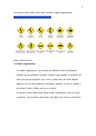 2
La mayoría de estas señales tienen forma cuadrada, colgadas diagonalmente.
(http://www.conduzca.com/normas.html)
Imagen 1 señales preventivas
1.3 Señales reglamentarias
Las señales reglamentarias nos recuerdan que debemos obedecer determinados
controles que las autoridades de tránsito establecen para organizar la circulación de
todos; para que nos respetemos unos a otros. Cuando tienen una banda diagonal
significan que nos están prohibiendo determinada maniobra. Lo que nos prohíbe o
nos ordena lo indica el dibujo que hay en su interior.
La mayoría de estas señales tienen forma circular (circunferencia roja), con varias
excepciones como la muestra que tenemos aquí (http://www.conduzca.com/norma)
 
