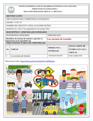 INSTITUTO DISTRITAL PARA EL DESARROLLO INTEGRAL NUEVA GRANADA
FORMATO DE GUIA PEDAGOGICA
EDUCACIÒN MODALIDAD VIRTUAL Y A DISTANCIA
IDENTIFICACIÓN:
AREA/ASIGNATURA: COMPETENCIA CIUDADANA
GRADO: 2 A B C D
NOMBRE DEL DOCENTE: ESTELA GALOFRE MUÑOZ
SEMANA No: 4 del 27 de septiembre al 8 de octubre 2021
DESEMPEÑOS Y APRENDIZAJES ESPERADOS:
DESEMPEÑOS ESPERADOS: APRENDIZAJES:
Identificar las normas de transito y apreciar su
importancia en la seguridad vial.
Las normas de transito
INDICACIONES (TAREAS DE APRENDIZAJE)
No. TAREAS
PRODUCTO A
ENTREGAR
FECHA LIMITE DE
ENTREGA EN AULA
VIRTUAL
1. Las normas de tránsito Resolución del taller 10 de octubre 2021
Observemos el vídeo https://www.youtube.com/watch?v=rnb0fkpeOao
 