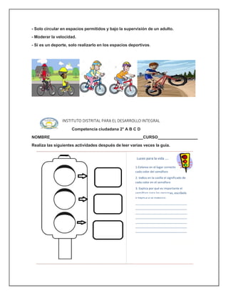 - Solo circular en espacios permitidos y bajo la supervisión de un adulto.
- Moderar la velocidad.
- Si es un deporte, solo realizarlo en los espacios deportivos.
INSTITUTO DISTRITAL PARA EL DESARROLLO INTEGRAL
Competencia ciudadana 2° A B C D
NOMBRE CURSO
Realiza las siguientes actividades después de leer varias veces la guía.
 