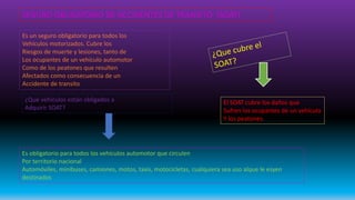 SEGURO OBLIGATORIO DE ACCIDENTES DE TRANSITO (SOAT)
Es un seguro obligatorio para todos los
Vehículos motorizados. Cubre los
Riesgos de muerte y lesiones, tanto de
Los ocupantes de un vehículo automotor
Como de los peatones que resulten
Afectados como consecuencia de un
Accidente de transito
¿Qué vehículos están obligados a
Adquirir SOAT?
El SOAT cubre los daños que
Sufren los ocupantes de un vehículo
Y los peatones.
Es obligatorio para todos los vehículos automotor que circulen
Por territorio nacional
Automóviles, minibuses, camiones, motos, taxis, motocicletas, cualquiera sea uso alque le esyen
destinados
 
