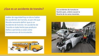 Hablar de seguridad hoy en día es hablar
De accidentes de transito, es por ello que
Resulta necesario definir que es un
Accidente de transito. Un accidente de
Transito es todo hecho que produzca
Daños a personas o cosas como
Consecuencias de la circulación.
Los accidentes de transito en
Nuestro país, a diario causan la
Muerte de los seres inocentes.
 
