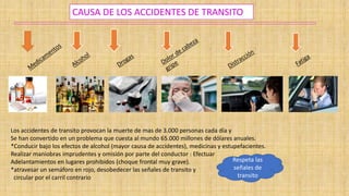 CAUSA DE LOS ACCIDENTES DE TRANSITO
Los accidentes de transito provocan la muerte de mas de 3.000 personas cada día y
Se han convertido en un problema que cuesta al mundo 65.000 millones de dólares anuales.
*Conducir bajo los efectos de alcohol (mayor causa de accidentes), medicinas y estupefacientes.
Realizar maniobras imprudentes y omisión por parte del conductor : Efectuar
Adelantamientos en lugares prohibidos (choque frontal muy grave).
*atravesar un semáforo en rojo, desobedecer las señales de transito y
circular por el carril contrario
Respeta las
señales de
transito
 
