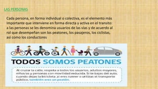 LAS PERSONAS
Cada persona, en forma individual o colectiva, es el elemento más
Importante que interviene en forma directa y activa en el transito:
a las personas se les denomina usuarios de las vías y de acuerdo al
rol que desempeñan son los peatones, los pasajeros, los ciclistas,
así como los conductores
 