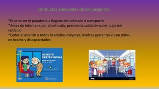 Conductas adecuadas de los pasajeros
*Esperar en el paradero la llegada del vehículo o transporte
*Antes de intentar subir al vehículo, permite la salida de quien baje del
vehículo
*Ceder el asiento a todos lo adultos mayores, madres gestantes o con niños
en brazos y discapacitados
 