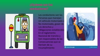 ¿Quienes son los
conductores?
Los conductores son las
Personas que manejan
Un vehículo motorizado o
No motorizado, gozan de
Los derechos y
Obligaciones establecidos
En el reglamento
Nacional de transito y
Son responsables de las
Consecuencias que se
Deriven de su
Incumplimiento
 