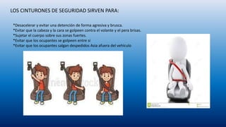 LOS CINTURONES DE SEGURIDAD SIRVEN PARA:
*Desacelerar y evitar una detención de forma agresiva y brusca.
*Evitar que la cabeza y la cara se golpeen contra el volante y el pera brisas.
*Sujetar el cuerpo sobre sus zonas fuertes.
*Evitar que los ocupantes se golpeen entre si
*Evitar que los ocupantes salgan despedidos Asia afuera del vehículo
 