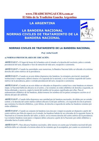 www.TRADICIONGAUCHA.com.ar
                      El Sitio de la Tradición Gaucha Argentina

                                LA ARGENTINA

         LA BANDERA NACIONAL
  NORMAS CIVILES DE TRATAMIENTO DE LA
          BANDERA NACIONAL


     NORMAS CIVILES DE TRATAMIENTO DE LA BANDERA NACIONAL

                                               Prof. Aníbal Gotelli

a) NORMAS PROTOCOLARES DE UBICACIÓN:

ARTÍCULO 1°.- El lugar de honor de la bandera será el situado a la derecha del escritorio, palco o estrado
presidencial del acto, despacho o foco de atención de todo acto, recepción o ceremonia.

ARTÍCULO 2°.- Cuando las autoridades sean numerosas, la Bandera Nacional debe ser ubicada a la extrema
derecha del centro métrico de la presidencia.

ARTÍCULO 3°.- Cuando en un acto deben disponerse dos banderas, la extranjera, provincial, municipal,
institucional o empresaria, deberá situarse a la izquierda de la nacional, o en el extremo izquierdo del centro
métrico de la presidencia, palco o estrado presidencial del acto, recepción o ceremonia

ARTÍCULO 4°.- Cuando en un acto deben ser ubicadas en dispositivo central tres o más banderas en número
impar, la Nacional habrá de ubicarse en el centro, y las restantes en orden alfabético de derecha a izquierda, en
forma alternada y sucesiva, según la inicial del nombre de los países significados por ellas. Para el
ordenamiento alfabético de las banderas, deben tomarse los nombres de los países extranjeros escritos en el
idioma del país del anfitrión.

ARTÍCULO 5°.- Cuando deba disponerse una cantidad par de banderas nacionales, divididas por un estrado
central, a la derecha del centro métrico deberá ubicarse la del país anfitrión, a la izquierda de ésta la primera
que comience la relación alfabética, y por último, de derecha a izquierda de ambas las banderas restantes por
orden alfabético.

ARTÍCULO 6°.- Cuando un conjunto de banderas (sea éste par o impar) no pueda ser dispuesto a partir del
centro métrico por falta de espacio en el estrado, las banderas habrán de ser colocadas de la siguiente forma: la
Nacional en el extremo derecho del salón, es decir, en la extrema derecha del centro métrico de la presidencia.
Las restantes banderas (sean pares o impares) deber colocarse a partir de la Nacional, por orden alfabético y
alineadas hacia el centro métrico.

ARTÍCULO 7º.- Para ubicarse banderas nacionales, debe tenerse en cuenta que la bandera nacional del país
anfitrión debe ser colocada a la misma altura de las restantes que la acompañen, por cuanto su ceremonial se
 