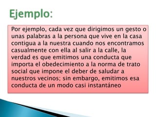Por ejemplo, cada vez que dirigimos un gesto o
unas palabras a la persona que vive en la casa
contigua a la nuestra cuando nos encontramos
casualmente con ella al salir a la calle, la
verdad es que emitimos una conducta que
importa el obedecimiento a la norma de trato
social que impone el deber de saludar a
nuestros vecinos; sin embargo, emitimos esa
conducta de un modo casi instantáneo