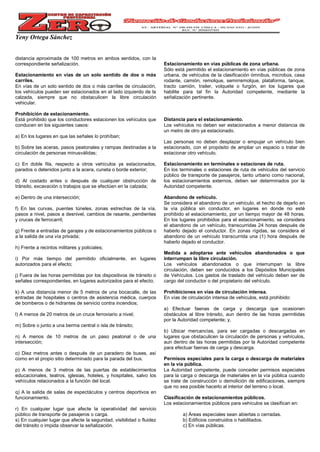 Yeny Ortega Sánchez
distancia aproximada de 100 metros en ambos sentidos, con la
correspondiente señalización.
Estacionamiento en vías de un solo sentido de dos o más
carriles.
En vías de un solo sentido de dos o más carriles de circulación,
los vehículos pueden ser estacionados en el lado izquierdo de la
calzada, siempre que no obstaculicen la libre circulación
vehicular.
Prohibición de estacionamiento.
Está prohibido que los conductores estacionen los vehículos que
conducen en los siguientes casos:
a) En los lugares en que las señales lo prohíban;
b) Sobre las aceras, pasos peatonales y rampas destinadas a la
circulación de personas minusválidas;
c) En doble fila, respecto a otros vehículos ya estacionados,
parados o detenidos junto a la acera, cuneta o borde exterior;
d) Al costado antes o después de cualquier obstrucción de
tránsito, excavación o trabajos que se efectúen en la calzada;
e) Dentro de una intersección;
f) En las curvas, puentes túneles, zonas estrechas de la vía,
pasos a nivel, pasos a desnivel, cambios de rasante, pendientes
y cruces de ferrocarril;
g) Frente a entradas de garajes y de estacionamientos públicos o
a la salida de una vía privada;
h) Frente a recintos militares y policiales;
i) Por más tiempo del permitido oficialmente, en lugares
autorizados para el efecto;
j) Fuera de las horas permitidas por los dispositivos de tránsito o
señales correspondientes, en lugares autorizados para el efecto;
k) A una distancia menor de 5 metros de una bocacalle, de las
entradas de hospitales o centros de asistencia médica, cuerpos
de bomberos o de hidrantes de servicio contra incendios;
l) A menos de 20 metros de un cruce ferroviario a nivel;
m) Sobre o junto a una berma central o isla de tránsito;
n) A menos de 10 metros de un paso peatonal o de una
intersección;
o) Diez metros antes o después de un paradero de buses, así
como en el propio sitio determinado para la parada del bus.
p) A menos de 3 metros de las puertas de establecimientos
educacionales, teatros, iglesias, hoteles, y hospitales, salvo los
vehículos relacionados a la función del local.
q) A la salida de salas de espectáculos y centros deportivos en
funcionamiento.
r) En cualquier lugar que afecte la operatividad del servicio
público de transporte de pasajeros o carga.
s) En cualquier lugar que afecte la seguridad, visibilidad o fluidez
del tránsito o impida observar la señalización.
Estacionamiento en vías públicas de zona urbana.
Sólo está permitido el estacionamiento en vías públicas de zona
urbana, de vehículos de la clasificación ómnibus, microbús, casa
rodante, camión, remolque, semirremolque, plataforma, tanque,
tracto camión, trailer, volquete o furgón, en los lugares que
habilite para tal fin la Autoridad competente, mediante la
señalización pertinente.
Distancia para el estacionamiento.
Los vehículos no deben ser estacionados a menor distancia de
un metro de otro ya estacionado.
Las personas no deben desplazar o empujar un vehículo bien
estacionado, con el propósito de ampliar un espacio o tratar de
estacionar otro vehículo.
Estacionamiento en terminales o estaciones de ruta.
En los terminales o estaciones de ruta de vehículos del servicio
público de transporte de pasajeros, tanto urbano como nacional,
los estacionamientos externos, deben ser determinados por la
Autoridad competente.
Abandono de vehículo.
Se considera el abandono de un vehículo, el hecho de dejarlo en
la vía pública sin conductor, en lugares en donde no esté
prohibido el estacionamiento, por un tiempo mayor de 48 horas.
En los lugares prohibidos para el estacionamiento, se considera
el abandono de un vehículo, transcurridas 24 horas después de
haberlo dejado el conductor. En zonas rígidas, se considera el
abandono de un vehículo transcurrida una (1) hora después de
haberlo dejado el conductor.
Medida a adoptarse ante vehículos abandonados o que
interrumpan la libre circulación.
Los vehículos abandonados o que interrumpan la libre
circulación, deben ser conducidos a los Depósitos Municipales
de Vehículos. Los gastos de traslado del vehículo deben ser de
cargo del conductor o del propietario del vehículo.
Prohibiciones en vías de circulación intensa.
En vías de circulación intensa de vehículos, está prohibido:
a) Efectuar faenas de carga y descarga que ocasionen
obstáculos al libre tránsito, aun dentro de las horas permitidas
por la Autoridad competente; y,
b) Ubicar mercancías, para ser cargadas o descargadas en
lugares que obstaculicen la circulación de personas y vehículos,
aun dentro de las horas permitidas por la Autoridad competente
para efectuar faenas de carga y descarga.
Permisos especiales para la carga o descarga de materiales
en la vía pública.
La Autoridad competente, puede conceder permisos especiales
para la carga o descarga de materiales en la vía pública cuando
se trate de construcción o demolición de edificaciones, siempre
que no sea posible hacerlo al interior del terreno o local.
Clasificación de estacionamientos públicos.
Los estacionamientos públicos para vehículos se clasifican en:
a) Áreas especiales sean abiertas o cerradas.
b) Edificios construidos o habilitados.
c) En vías públicas.
 