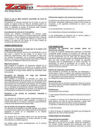 Yeny Ortega Sánchez
Casos en que se debe mantener encendidas las luces de
estacionamiento.
Al estacionar un vehículo automotor por la noche, en una vía
pública en lugares donde por falta de alumbrado público se
impide su visibilidad, o en el día, cuando por lluvia, neblina u otro
factor, la visibilidad es escasa, el conductor debe mantener
encendidas las luces de estacionamiento.
Inmovilización de vehículo en la vía pública.
Cuando por cualquier circunstancia, un vehículo queda
inmovilizado en la vía pública, el conductor debe tomar medidas
precautorias, y colocar triángulos de seguridad antes y después
a su posición, a una distancia del vehículo no menor de 50
metros y no mayor de 150 metros, en el mismo sentido de
circulación del vehículo inmovilizado.
CASOS ESPECIALES
Circulación de vehículos con carga que no se ajusta a las
exigencias reglamentarias.
La circulación de vehículos que por sus características o por el
gran peso o volumen de sus cargas, no se ajusta a las
exigencias reglamentarias, debe ser autorizada en cada caso,
con carácter de excepción, por la Autoridad competente, de
acuerdo a las normas correspondientes sobre Pesos y Medidas
Vehiculares del Reglamento Nacional de Vehículos.
Maquinaria especial.
Está prohibida la circulación de maquinaria especial por la
calzada. Sólo se permitirá su ubicación en la calzada, cuando
sean usadas para mantenimiento, reparación o limpieza de la vía
y únicamente en el lugar donde realizan las actividades antes
mencionadas.
Circulación de vehículos con carga que sobresale
lateralmente de la carrocería.
Está prohibida la circulación de vehículos con carga que
sobresalga lateralmente de la carrocería. En los vehículos que
sean autorizados para transportar cargas que sobresalgan por la
parte posterior de la carrocería de los mismos, que no excedan
de la tercera parte de la longitud de la plataforma y a condición
que no sobrepase las dimensiones máximas reglamentarias, las
cargas deberán ser señalizadas de acuerdo a las disposiciones
correspondientes emitidas por la Autoridad competente.
Excepción a las normas de circulación, velocidad y
estacionamiento.
Los vehículos de emergencia pueden excepcionalmente y en
cumplimiento estricto de su misión específica, no respetar las
normas referentes a la circulación, velocidad y estacionamiento,
si ello les fuera absolutamente imprescindible.
Uso de señales de emergencia y altoparlante.
Los vehículos de emergencia y vehículos oficiales, para advertir
su presencia deben utilizar sus señales distintivas de emergencia
agregando el sonido de un altoparlante si se requiere
extraordinaria urgencia.
Los usuarios de la vía pública deben tomar las precauciones
para facilitar el desplazamiento de dichos vehículos en tales
circunstancias y no deben seguirlos.
Las señales deben usarse simultáneamente, con la máxima
moderación posible.
Preferencias respecto a las normas de circulación.
Los Efectivos de la Policía Nacional del Perú asignados al control
del tránsito, concederán preferencias respecto a las normas de
circulación, a los siguientes beneficiarios en razón a sus
necesidades:
a) Los discapacitados, conductores o no;
b) Los diplomáticos extranjeros acreditados en el país;
c) Los profesionales en prestación de un servicio público o
privado de carácter urgente y bien común;
LOS VEHICULOS
Circulación de vehículos que excedan pesos y/o
dimensiones máximas.
En casos de excepción debidamente justificados, la Autoridad
competente puede autorizar la circulación de vehículos que
excedan los pesos y/o dimensiones establecidas como máximas,
con las precauciones que en cada caso se disponga. Esta
autorización debe ser comunicada a la Policía Nacional del Perú,
para que esta entidad adopte las medidas de seguridad
necesarias para el desplazamiento de dichos vehículos. La
autorización no exime al beneficiario de la misma, de su
responsabilidad por eventuales daños que el vehículo pueda
causar a la vía y/o a terceros.
Emisión de sustancias contaminantes.
Está prohibida la circulación de vehículos que descarguen o
emitan gases, humos o cualquier otra sustancia contaminante,
que provoque la alteración de la calidad del medio ambiente, en
un índice superior a los límites máximos permisibles establecidos
en el Reglamento Nacional de Vehículos.
Emisión de ruidos.
Está prohibido que los vehículos produzcan ruidos que superen
los niveles máximos permitidos establecidos en el Reglamento
Nacional de Vehículos.
Prohibiciones.
Está prohibido en los vehículos:
1. Usar cualquier elemento que impida la visibilidad de las placas
de rodaje.
2. Conducir un vehículo con la salida del tubo de escape en la
parte derecha, de modo tal que las emisiones o gases sean
expulsados hacia la acera por donde circulan los peatones.
3. Usar faros o reflectores de luz roja en la parte delantera.
4. Usar faros pilotos.
5. Llevar el escape sin dispositivo silenciador que amortigüe las
explosiones del motor a límite permitido.
CONDICIONES DE SEGURIDAD
Inspección técnica periódica.
Los vehículos automotores y los vehículos combinados
destinados a circular por la vía pública, deben ser sometidos a
una revisión técnica periódica que comprenda entre otros
aspectos la verificación de las condiciones mecánicas, el control
 