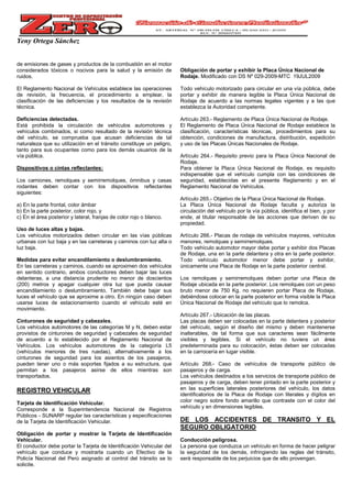 Yeny Ortega Sánchez
de emisiones de gases y productos de la combustión en el motor
considerados tóxicos o nocivos para la salud y la emisión de
ruidos.
El Reglamento Nacional de Vehículos establece las operaciones
de revisión, la frecuencia, el procedimiento a emplear, la
clasificación de las deficiencias y los resultados de la revisión
técnica.
Deficiencias detectadas.
Está prohibida la circulación de vehículos automotores y
vehículos combinados, si como resultado de la revisión técnica
del vehículo, se comprueba que acusan deficiencias de tal
naturaleza que su utilización en el tránsito constituye un peligro,
tanto para sus ocupantes como para los demás usuarios de la
vía pública.
Dispositivos o cintas reflectantes:
Los camiones, remolques y semirremolques, ómnibus y casas
rodantes deben contar con los dispositivos reflectantes
siguientes:
a) En la parte frontal, color ámbar
b) En la parte posterior, color rojo, y
c) En el área posterior y lateral, franjas de color rojo o blanco.
Uso de luces altas y bajas.
Los vehículos motorizados deben circular en las vías públicas
urbanas con luz baja y en las carreteras y caminos con luz alta o
luz baja.
Medidas para evitar encandilamiento o deslumbramiento.
En las carreteras y caminos, cuando se aproximen dos vehículos
en sentido contrario, ambos conductores deben bajar las luces
delanteras, a una distancia prudente no menor de doscientos
(200) metros y apagar cualquier otra luz que pueda causar
encandilamiento o deslumbramiento. También debe bajar sus
luces el vehículo que se aproxime a otro. En ningún caso deben
usarse luces de estacionamiento cuando el vehículo esté en
movimiento.
Cinturones de seguridad y cabezales.
Los vehículos automotores de las categorías M y N, deben estar
provistos de cinturones de seguridad y cabezales de seguridad
de acuerdo a lo establecido por el Reglamento Nacional de
Vehículos. Los vehículos automotores de la categoría L5
(vehículos menores de tres ruedas), alternativamente a los
cinturones de seguridad para los asientos de los pasajeros,
pueden tener uno o más soportes fijados a su estructura, que
permitan a los pasajeros asirse de ellos mientras son
transportados.
REGISTRO VEHICULAR
Tarjeta de Identificación Vehicular.
Corresponde a la Superintendencia Nacional de Registros
Públicos - SUNARP regular las características y especificaciones
de la Tarjeta de Identificación Vehicular.
Obligación de portar y mostrar la Tarjeta de Identificación
Vehicular.
El conductor debe portar la Tarjeta de Identificación Vehicular del
vehículo que conduce y mostrarla cuando un Efectivo de la
Policía Nacional del Perú asignado al control del tránsito se lo
solicite.
Obligación de portar y exhibir la Placa Única Nacional de
Rodaje. Modificado con DS Nº 029-2009-MTC 19JUL2009
Todo vehículo motorizado para circular en una vía pública, debe
portar y exhibir de manera legible la Placa Única Nacional de
Rodaje de acuerdo a las normas legales vigentes y a las que
establezca la Autoridad competente.
Artículo 263.- Reglamento de Placa Única Nacional de Rodaje.
El Reglamento de Placa Única Nacional de Rodaje establece la
clasificación, características técnicas, procedimientos para su
obtención, condiciones de manufactura, distribución, expedición
y uso de las Placas Únicas Nacionales de Rodaje.
Artículo 264.- Requisito previo para la Placa Única Nacional de
Rodaje.
Para obtener la Placa Única Nacional de Rodaje, es requisito
indispensable que el vehículo cumpla con las condiciones de
seguridad, establecidas en el presente Reglamento y en el
Reglamento Nacional de Vehículos.
Artículo 265.- Objetivo de la Placa Única Nacional de Rodaje.
La Placa Única Nacional de Rodaje faculta y autoriza la
circulación del vehículo por la vía pública, identifica el bien, y por
ende, al titular responsable de las acciones que deriven de su
propiedad.
Artículo 266.- Placas de rodaje de vehículos mayores, vehículos
menores, remolques y semirremolques.
Todo vehículo automotor mayor debe portar y exhibir dos Placas
de Rodaje, una en la parte delantera y otra en la parte posterior.
Todo vehículo automotor menor debe portar y exhibir,
únicamente una Placa de Rodaje en la parte posterior central.
Los remolques y semirremolques deben portar una Placa de
Rodaje ubicada en la parte posterior. Los remolques con un peso
bruto menor de 750 Kg. no requieren portar Placa de Rodaje,
debiéndose colocar en la parte posterior en forma visible la Placa
Única Nacional de Rodaje del vehículo que lo remolca.
Artículo 267.- Ubicación de las placas.
Las placas deben ser colocadas en la parte delantera y posterior
del vehículo, según el diseño del mismo y deben mantenerse
inalterables, de tal forma que sus caracteres sean fácilmente
visibles y legibles. Si el vehículo no tuviera un área
predeterminada para su colocación, éstas deben ser colocadas
en la carrocería en lugar visible.
Artículo 268.- Caso de vehículos de transporte público de
pasajeros y de carga.
Los vehículos destinados a los servicios de transporte público de
pasajeros y de carga, deben tener pintado en la parte posterior y
en las superficies laterales posteriores del vehículo, los datos
identificatorios de la Placa de Rodaje con literales y dígitos en
color negro sobre fondo amarillo que contraste con el color del
vehículo y en dimensiones legibles.
DE LOS ACCIDENTES DE TRANSITO Y EL
SEGURO OBLIGATORIO
Conducción peligrosa.
La persona que conduzca un vehículo en forma de hacer peligrar
la seguridad de los demás, infringiendo las reglas del tránsito,
será responsable de los perjuicios que de ello provengan.
 