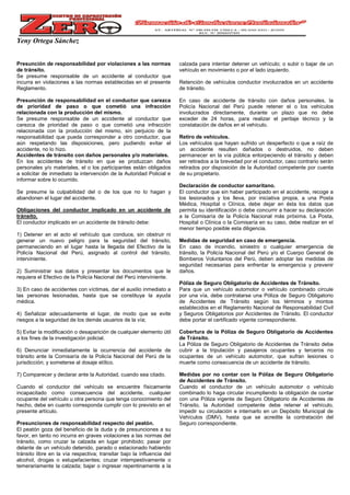 Yeny Ortega Sánchez
Presunción de responsabilidad por violaciones a las normas
de tránsito.
Se presume responsable de un accidente al conductor que
incurra en violaciones a las normas establecidas en el presente
Reglamento.
Presunción de responsabilidad en el conductor que carezca
de prioridad de paso o que cometió una infracción
relacionada con la producción del mismo.
Se presume responsable de un accidente al conductor que
carezca de prioridad de paso o que cometió una infracción
relacionada con la producción del mismo, sin perjuicio de la
responsabilidad que pueda corresponder a otro conductor, que
aún respetando las disposiciones, pero pudiendo evitar el
accidente, no lo hizo.
Accidentes de tránsito con daños personales y/o materiales.
En los accidentes de tránsito en que se produzcan daños
personales y/o materiales, el o los participantes están obligados
a solicitar de inmediato la intervención de la Autoridad Policial e
informar sobre lo ocurrido.
Se presume la culpabilidad del o de los que no lo hagan y
abandonen el lugar del accidente.
Obligaciones del conductor implicado en un accidente de
tránsito.
El conductor implicado en un accidente de tránsito debe:
1) Detener en el acto el vehículo que conduce, sin obstruir ni
generar un nuevo peligro para la seguridad del tránsito,
permaneciendo en el lugar hasta la llegada del Efectivo de la
Policía Nacional del Perú, asignado al control del tránsito,
interviniente.
2) Suministrar sus datos y presentar los documentos que le
requiera el Efectivo de la Policía Nacional del Perú interviniente.
3) En caso de accidentes con víctimas, dar el auxilio inmediato a
las personas lesionadas, hasta que se constituya la ayuda
médica.
4) Señalizar adecuadamente el lugar, de modo que se evite
riesgos a la seguridad de los demás usuarios de la vía;
5) Evitar la modificación o desaparición de cualquier elemento útil
a los fines de la investigación policial.
6) Denunciar inmediatamente la ocurrencia del accidente de
tránsito ante la Comisaría de la Policía Nacional del Perú de la
jurisdicción; y someterse al dosaje etílico.
7) Comparecer y declarar ante la Autoridad, cuando sea citado.
Cuando el conductor del vehículo se encuentre físicamente
incapacitado como consecuencia del accidente, cualquier
ocupante del vehículo u otra persona que tenga conocimiento del
hecho, debe en cuanto corresponda cumplir con lo previsto en el
presente artículo.
Presunciones de responsabilidad respecto del peatón.
El peatón goza del beneficio de la duda y de presunciones a su
favor, en tanto no incurra en graves violaciones a las normas del
tránsito, como cruzar la calzada en lugar prohibido; pasar por
delante de un vehículo detenido, parado o estacionado habiendo
tránsito libre en la vía respectiva; transitar bajo la influencia del
alcohol, drogas o estupefacientes; cruzar intempestivamente o
temerariamente la calzada; bajar o ingresar repentinamente a la
calzada para intentar detener un vehículo; o subir o bajar de un
vehículo en movimiento o por el lado izquierdo.
Retención de vehículos conductor involucrados en un accidente
de tránsito.
En caso de accidente de tránsito con daños personales, la
Policía Nacional del Perú puede retener el o los vehículos
involucrados directamente, durante un plazo que no debe
exceder de 24 horas, para realizar el peritaje técnico y la
constatación de daños en el vehículo.
Retiro de vehículos.
Los vehículos que hayan sufrido un desperfecto o que a raíz de
un accidente resulten dañados o destruidos, no deben
permanecer en la vía pública entorpeciendo el tránsito y deben
ser retirados a la brevedad por el conductor, caso contrario serán
retirados por disposición de la Autoridad competente por cuenta
de su propietario.
Declaración de conductor samaritano.
El conductor que sin haber participado en el accidente, recoge a
los lesionados y los lleva, por iniciativa propia, a una Posta
Médica, Hospital o Clínica, debe dejar en ésta los datos que
permita su identificación o debe concurrir a hacer su declaración
a la Comisaría de la Policía Nacional más próxima. La Posta,
Hospital o Clínica o la Comisaría en su caso, debe realizar en el
menor tiempo posible esta diligencia.
Medidas de seguridad en caso de emergencia.
En caso de incendio, siniestro o cualquier emergencia de
tránsito, la Policía Nacional del Perú y/o el Cuerpo General de
Bomberos Voluntarios del Perú, deben adoptar las medidas de
seguridad necesarias para enfrentar la emergencia y prevenir
daños.
Póliza de Seguro Obligatorio de Accidentes de Tránsito.
Para que un vehículo automotor o vehículo combinado circule
por una vía, debe contratarse una Póliza de Seguro Obligatorio
de Accidentes de Tránsito según los términos y montos
establecidos en el Reglamento Nacional de Responsabilidad Civil
y Seguros Obligatorios por Accidentes de Tránsito. El conductor
debe portar el certificado vigente correspondiente.
Cobertura de la Póliza de Seguro Obligatorio de Accidentes
de Tránsito.
La Póliza de Seguro Obligatorio de Accidentes de Tránsito debe
cubrir a la tripulación y pasajeros ocupantes y terceros no
ocupantes de un vehículo automotor, que sufran lesiones o
muerte como consecuencia de un accidente de tránsito.
Medidas por no contar con la Póliza de Seguro Obligatorio
de Accidentes de Tránsito.
Cuando el conductor de un vehículo automotor o vehículo
combinado lo haga circular incumpliendo la obligación de contar
con una Póliza vigente de Seguro Obligatorio de Accidentes de
Tránsito, la Autoridad competente debe retener el vehículo,
impedir su circulación e internarlo en un Depósito Municipal de
Vehículos (DMV), hasta que se acredite la contratación del
Seguro correspondiente.
 