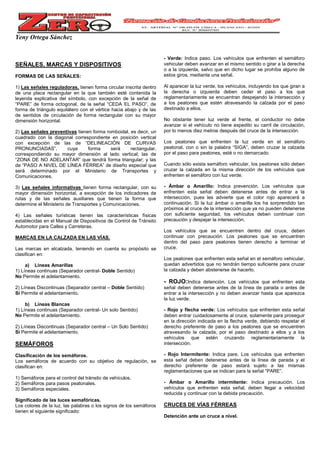 Yeny Ortega Sánchez
SEÑALES, MARCAS Y DISPOSITIVOS
FORMAS DE LAS SEÑALES:
1) Las señales reguladoras, tienen forma circular inscrita dentro
de una placa rectangular en la que también esté contenida la
leyenda explicativa del símbolo, con excepción de la señal de
“PARE” de forma octogonal, de la señal “CEDA EL PASO”, de
forma de triángulo equilátero con el vértice hacia abajo y de las
de sentidos de circulación de forma rectangular con su mayor
dimensión horizontal.
2) Las señales preventivas tienen forma romboidal, es decir, un
cuadrado con la diagonal correspondiente en posición vertical
con excepción de las de “DELINEACIÓN DE CURVAS
PRONUNCIADAS”, cuya forma será rectangular,
correspondiendo su mayor dimensión al lado vertical; las de
“ZONA DE NO ADELANTAR” que tendrá forma triangular; y las
de “PASO A NIVEL DE LÍNEA FÉRREA” de diseño especial que
será determinado por el Ministerio de Transportes y
Comunicaciones.
3) Las señales informativas tienen forma rectangular, con su
mayor dimensión horizontal, a excepción de los indicadores de
rutas y de las señales auxiliares que tienen la forma que
determine el Ministerio de Transportes y Comunicaciones.
4) Las señales turísticas tienen las características físicas
establecidas en el Manual de Dispositivos de Control de Tránsito
Automotor para Calles y Carreteras.
MARCAS EN LA CALZADA EN LAS VÍAS.
Las marcas en elcalzada, teniendo en cuenta su propósito se
clasifican en:
a) Líneas Amarillas
1) Líneas continuas (Separador central- Doble Sentido)
No Permite el adelantamiento.
2) Líneas Discontinuas (Separador central – Doble Sentido)
Si Permite el adelantamiento.
b) Líneas Blancas
1) Líneas continuas (Separador central- Un solo Sentido)
No Permite el adelantamiento.
2) Líneas Discontinuas (Separador central – Un Solo Sentido)
Si Permite el adelantamiento.
SEMÁFOROS
Clasificación de los semáforos.
Los semáforos de acuerdo con su objetivo de regulación, se
clasifican en:
1) Semáforos para el control del tránsito de vehículos.
2) Semáforos para pasos peatonales.
3) Semáforos especiales.
Significado de las luces semafóricas.
Los colores de la luz, las palabras o los signos de los semáforos
tienen el siguiente significado:
- Verde: Indica paso. Los vehículos que enfrenten el semáforo
vehicular deben avanzar en el mismo sentido o girar a la derecha
o a la izquierda, salvo que en dicho lugar se prohíba alguno de
estos giros, mediante una señal.
Al aparecer la luz verde, los vehículos, incluyendo los que giran a
la derecha o izquierda deben ceder el paso a los que
reglamentariamente se encuentran despejando la intersección y
a los peatones que estén atravesando la calzada por el paso
destinado a ellos.
No obstante tener luz verde al frente, el conductor no debe
avanzar si el vehículo no tiene expedito su carril de circulación,
por lo menos diez metros después del cruce de la intersección.
Los peatones que enfrenten la luz verde en el semáforo
peatonal, con o sin la palabra “SIGA”, deben cruzar la calzada
por el paso para peatones, esté o no demarcado.
Cuando sólo exista semáforo vehicular, los peatones sólo deben
cruzar la calzada en la misma dirección de los vehículos que
enfrenten el semáforo con luz verde.
- Ámbar o Amarillo: Indica prevención. Los vehículos que
enfrenten esta señal deben detenerse antes de entrar a la
intersección, pues les advierte que el color rojo aparecerá a
continuación. Si la luz ámbar o amarilla los ha sorprendido tan
próximos al cruce de la intersección que ya no pueden detenerse
con suficiente seguridad, los vehículos deben continuar con
precaución y despejar la intersección.
Los vehículos que se encuentren dentro del cruce, deben
continuar con precaución. Los peatones que se encuentren
dentro del paso para peatones tienen derecho a terminar el
cruce.
Los peatones que enfrenten esta señal en el semáforo vehicular,
quedan advertidos que no tendrán tiempo suficiente para cruzar
la calzada y deben abstenerse de hacerlo.
- ROJO:Indica detención. Los vehículos que enfrenten esta
señal deben detenerse antes de la línea de parada o antes de
entrar a la intersección y no deben avanzar hasta que aparezca
la luz verde.
- Rojo y flecha verde: Los vehículos que enfrenten esta señal
deben entrar cuidadosamente al cruce, solamente para proseguir
en la dirección indicada en la flecha verde, debiendo respetar el
derecho preferente de paso a los peatones que se encuentren
atravesando la calzada, por el paso destinado a ellos y a los
vehículos que estén cruzando reglamentariamente la
intersección.
- Rojo Intermitente: Indica pare. Los vehículos que enfrenten
esta señal deben detenerse antes de la línea de parada y el
derecho preferente de paso estará sujeto a las mismas
reglamentaciones que se indican para la señal “PARE”.
- Ámbar o Amarillo intermitente: Indica precaución. Los
vehículos que enfrenten esta señal, deben llegar a velocidad
reducida y continuar con la debida precaución.
CRUCES DE VÍAS FÉRREAS
Detención ante un cruce a nivel.
 