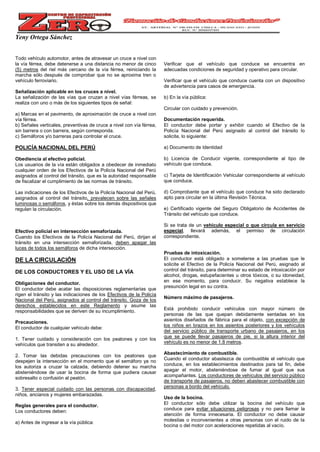 Yeny Ortega Sánchez
Todo vehículo automotor, antes de atravesar un cruce a nivel con
la vía férrea, debe detenerse a una distancia no menor de cinco
(5) metros del riel más cercano de la vía férrea, reiniciando la
marcha sólo después de comprobar que no se aproxima tren o
vehículo ferroviario.
Señalización aplicable en los cruces a nivel.
La señalización de las vías que cruzan a nivel vías férreas, se
realiza con uno o más de los siguientes tipos de señal:
a) Marcas en el pavimento, de aproximación de cruce a nivel con
vía férrea.
b) Señales verticales, preventivas de cruce a nivel con vía férrea,
sin barrera o con barrera, según corresponda.
c) Semáforos y/o barreras para controlar el cruce.
POLICÍA NACIONAL DEL PERÚ
Obediencia al efectivo policial.
Los usuarios de la vía están obligados a obedecer de inmediato
cualquier orden de los Efectivos de la Policía Nacional del Perú
asignados al control del tránsito, que es la autoridad responsable
de fiscalizar el cumplimiento de las normas de tránsito.
Las indicaciones de los Efectivos de la Policía Nacional del Perú,
asignados al control del tránsito, prevalecen sobre las señales
luminosas o semáforos, y éstas sobre los demás dispositivos que
regulan la circulación.
Efectivo policial en intersección semaforizada.
Cuando los Efectivos de la Policía Nacional del Perú, dirijan el
tránsito en una intersección semaforizada, deben apagar las
luces de todos los semáforos de dicha intersección.
DE LA CIRCULACIÓN
DE LOS CONDUCTORES Y EL USO DE LA VÍA
Obligaciones del conductor.
El conductor debe acatar las disposiciones reglamentarias que
rigen el tránsito y las indicaciones de los Efectivos de la Policía
Nacional del Perú, asignados al control del tránsito. Goza de los
derechos establecidos en este Reglamento y asume las
responsabilidades que se deriven de su incumplimiento.
Precauciones.
El conductor de cualquier vehículo debe:
1. Tener cuidado y consideración con los peatones y con los
vehículos que transiten a su alrededor.
2. Tomar las debidas precauciones con los peatones que
despejen la intersección en el momento que el semáforo ya no
los autoriza a cruzar la calzada, debiendo detener su marcha
absteniéndose de usar la bocina de forma que pudiera causar
sobresalto o confusión al peatón.
3. Tener especial cuidado con las personas con discapacidad,
niños, ancianos y mujeres embarazadas.
Reglas generales para el conductor.
Los conductores deben:
a) Antes de ingresar a la vía pública:
Verificar que el vehículo que conduce se encuentra en
adecuadas condiciones de seguridad y operativo para circular.
Verificar que el vehículo que conduce cuenta con un dispositivo
de advertencia para casos de emergencia.
b) En la vía pública:
Circular con cuidado y prevención.
Documentación requerida.
El conductor debe portar y exhibir cuando el Efectivo de la
Policía Nacional del Perú asignado al control del tránsito lo
solicite, lo siguiente:
a) Documento de Identidad
b) Licencia de Conducir vigente, correspondiente al tipo de
vehículo que conduce.
c) Tarjeta de Identificación Vehicular correspondiente al vehículo
que conduce.
d) Comprobante que el vehículo que conduce ha sido declarado
apto para circular en la última Revisión Técnica.
e) Certificado vigente del Seguro Obligatorio de Accidentes de
Tránsito del vehículo que conduce.
Si se trata de un vehículo especial o que circula en servicio
especial, llevará además, el permiso de circulación
correspondiente.
Pruebas de intoxicación.
El conductor está obligado a someterse a las pruebas que le
solicite el Efectivo de la Policía Nacional del Perú, asignado al
control del tránsito, para determinar su estado de intoxicación por
alcohol, drogas, estupefacientes u otros tóxicos, o su idoneidad,
en ese momento, para conducir. Su negativa establece la
presunción legal en su contra.
Número máximo de pasajeros.
Está prohibido conducir vehículos con mayor número de
personas de las que quepan debidamente sentadas en los
asientos diseñados de fábrica para el objeto, con excepción de
los niños en brazos en los asientos posteriores y los vehículos
del servicio público de transporte urbano de pasajeros, en los
que se puede llevar pasajeros de pie, si la altura interior del
vehículo es no menor de 1.8 metros.
Abastecimiento de combustible.
Cuando el conductor abastezca de combustible el vehículo que
conduce, en los establecimientos destinados para tal fin, debe
apagar el motor, absteniéndose de fumar al igual que sus
acompañantes. Los conductores de vehículos del servicio público
de transporte de pasajeros, no deben abastecer combustible con
personas a bordo del vehículo.
Uso de la bocina.
El conductor sólo debe utilizar la bocina del vehículo que
conduce para evitar situaciones peligrosas y no para llamar la
atención de forma innecesaria. El conductor no debe causar
molestias o inconvenientes a otras personas con el ruido de la
bocina o del motor con aceleraciones repetidas al vacío.
 