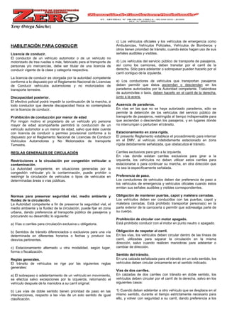 Yeny Ortega Sánchez
HABILITACIÓN PARA CONDUCIR
Licencia de conducir.
El conductor de un vehículo automotor o de un vehículo no
motorizado de tres ruedas o más, fabricado para el transporte de
personas y/o mercancías, debe ser titular de una licencia de
conducir vigente de la clase y categoría respectiva.
La licencia de conducir es otorgada por la autoridad competente
conforme a lo dispuesto por el Reglamento Nacional de Licencias
de Conducir vehículos automotores y no motorizados de
transporte terrestre.
Discapacidad posterior.
El efectivo policial podrá impedir la continuación de la marcha, a
todo conductor que denote discapacidad física no contemplada
en la licencia de conducir.
Prohibición de conducción por menor de edad
Por ningún motivo el propietario de un vehículo y/o persona
mayor de edad acompañante permitirá la conducción de un
vehículo automotor a un menor de edad, salvo que éste cuente
con licencia de conducir o permiso provisional conforme a lo
dispuesto por el Reglamento Nacional de Licencias de Conducir
Vehículos Automotores y No Motorizados de transporte
Terrestre.
REGLAS GENERALES DE CIRCULACIÓN
Restricciones a la circulación por congestión vehicular o
contaminación.
La Autoridad competente, en situaciones generadas por la
congestión vehicular y/o la contaminación, puede prohibir o
restringir la circulación de vehículos o tipos de vehículos en
determinadas áreas o vías públicas.
Normas para preservar seguridad vial, medio ambiente y
fluidez de la circulación.
La Autoridad competente a fin de preservar la seguridad vial, el
medio ambiente y la fluidez de la circulación, puede fijar en zona
urbana, dando preferencia al transporte público de pasajeros y
procurando su desarrollo; lo siguiente:
a) Vías o carriles para circulación exclusiva u obligatoria.
b) Sentidos de tránsito diferenciados o exclusivos para una vía
determinada en diferentes horarios o fechas y producir los
desvíos pertinentes.
c) Estacionamiento alternado u otra modalidad, según lugar,
forma o fiscalización.
Reglas generales.
El tránsito de vehículos se rige por las siguientes reglas
generales:
a) El sobrepaso o adelantamiento de un vehículo en movimiento,
se efectúa salvo excepciones por la izquierda, retornando el
vehículo después de la maniobra a su carril original.
b) Las vías de doble sentido tienen prioridad de paso en las
intersecciones, respecto a las vías de un solo sentido de igual
clasificación.
c) Los vehículos oficiales y los vehículos de emergencia como
Ambulancias, Vehículos Policiales, Vehículos de Bomberos y
otros tienen prioridad de tránsito, cuando éstos hagan uso de sus
señales audibles y visibles.
d) Los vehículos del servicio público de transporte de pasajeros,
así como los camiones, deben transitar por el carril de la
derecha. Sólo para adelantar o sobrepasar pueden hacerlo por el
carril contiguo de la izquierda.
e) Los conductores de vehículos que transportan pasajeros
deben permitir que éstos asciendan o desciendan en los
paraderos autorizados por la Autoridad competente. Tratándose
de automóviles o taxis, deben hacerlo en el carril de la derecha,
junto a la acera.
Ausencia de paraderos.
En vías en las que no se haya autorizado paraderos, sólo se
permite la detención de los vehículos del servicio público de
transporte de pasajeros, restringida al tiempo indispensable para
que asciendan o desciendan los pasajeros, y en lugares donde
no interrumpan o perturben el tránsito.
Estacionamiento en zona rígida.
El presente Reglamento establece el procedimiento para internar
en el DMV, al vehículo indebidamente estacionado en zona
rígida debidamente señalizada, que obstaculiza el tránsito.
Carriles exclusivos para giro a la izquierda.
En vías donde existan carriles exclusivos para girar a la
izquierda, los vehículos no deben utilizar estos carriles para
estacionarse o para continuar su marcha, en otra dirección que
no sea la específicamente señalada.
Preferencia de paso.
Los conductores de vehículos deben dar preferencia de paso a
los vehículos de emergencia y vehículos oficiales cuando éstos
emitan sus señales audibles y visibles correspondientes.
Obligación de mantener puertas, capot y maletera cerradas.
Los vehículos deben ser conducidos con las puertas, capot y
maletera cerradas. Está prohibido transportar persona(s) en la
parte exterior de la carrocería o permitir que sobresalga parte de
su cuerpo.
Prohibición de circular con motor apagado.
Está prohibido conducir con el motor en punto neutro o apagado.
Obligación de respetar el carril.
En las vías, los vehículos deben circular dentro de las líneas de
carril, utilizadas para separar la circulación en la misma
dirección, salvo cuando realicen maniobras para adelantar o
cambiar de dirección.
Sentido del tránsito.
En una calzada señalizada para el tránsito en un solo sentido, los
vehículos deben circular únicamente en el sentido indicado.
Vías de dos carriles.
En calzadas de dos carriles con tránsito en doble sentido, los
vehículos deben circular por el carril de la derecha, salvo en los
siguientes casos:
1) Cuando deban adelantar a otro vehículo que se desplace en el
mismo sentido, durante el tiempo estrictamente necesario para
ello, y volver con seguridad a su carril, dando preferencia a los
 