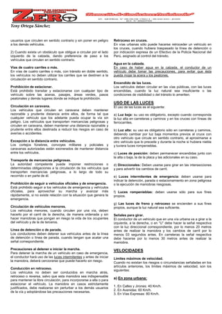 Yeny Ortega Sánchez
usuarios que circulen en sentido contrario y sin poner en peligro
a los demás vehículos.
2) Cuando exista un obstáculo que obligue a circular por el lado
izquierdo de la calzada, dando preferencia de paso a los
vehículos que circulen en sentido contrario.
Vías de cuatro carriles o más.
En vías de cuatro carriles o más, con tránsito en doble sentido,
los vehículos no deben utilizar los carriles que se destinen a la
circulación en sentido contrario.
Prohibición de estacionar.
Está prohibido transitar y estacionarse con cualquier tipo de
vehículo sobre las aceras, pasajes, áreas verdes, pasos
peatonales y demás lugares donde se indique la prohibición.
Circulación en caravana.
Los vehículos que circulan en caravana deben mantener
razonable y prudente distancia entre ellos, de forma tal que
cualquier vehículo que los adelante pueda ocupar la vía sin
peligro. Los vehículos que transporten mercancías peligrosas y
circulen en caravana, deben mantener una distancia razonable y
prudente entre ellos destinada a reducir los riesgos en caso de
averías o accidentes.
Excepción a la distancia entre vehículos.
Los cortejos fúnebres, convoyes militares y policiales y
caravanas autorizadas están exonerados de mantener distancia
entre los vehículos.
Transporte de mercancías peligrosas.
La autoridad competente puede imponer restricciones o
determinadas obligaciones a la circulación de los vehículos que
transporten mercancías peligrosas, a lo largo de todo su
recorrido o en parte de él.
Prohibición de seguir a vehículos oficiales y de emergencia.
Está prohibido seguir a los vehículos de emergencia y vehículos
oficiales, para aprovechar su marcha y avanzar más
rápidamente, si no existe relación con la situación que genera la
emergencia.
Circulación de vehículos menores.
Los vehículos menores, cuando circulen por una vía, deben
hacerlo por el carril de la derecha, de manera ordenada y sin
hacer maniobras que pongan en riesgo la vida de los ocupantes
del vehículo y de la de terceros.
Línea de detención o de parada.
Los conductores deben detener sus vehículos antes de la línea
de detención o línea de parada, cuando tengan que acatar una
señal correspondiente.
Precauciones al detener e iniciar la marcha.
Para detener la marcha de un vehículo en caso de emergencia,
el conductor hará uso de las luces intermitentes y antes de iniciar
la maniobra, deberá cerciorarse que puede hacerlo sin riesgo.
Conducción en retroceso.
Los vehículos no deben ser conducidos en marcha atrás,
retroceso o reversa, salvo que esta maniobra sea indispensable
para mantener la libre circulación, para incorporarse a ella o para
estacionar el vehículo. La maniobra en casos estrictamente
justificados, debe realizarse sin perturbar a los demás usuarios
de la vía y adoptándose las precauciones necesarias.
Retroceso en cruces.
En vías urbanas sólo puede hacerse retroceder un vehículo en
los cruces, cuando hubiera traspasado la línea de detención o
por indicación expresa de un Efectivo de la Policía Nacional del
Perú, asignado al control del tránsito.
Agua en la calzada.
En caso de haber agua en la calzada, el conductor de un
vehículo debe tomar las precauciones, para evitar que ésta
pueda mojar la acera y los peatones.
Encendido de las luces.
Los vehículos deben circular en las vías públicas, con las luces
encendidas, cuando la luz natural sea insuficiente o las
condiciones de visibilidad o del tránsito lo ameriten.
USO DE LAS LUCES
El uso de las luces es el siguiente:
a) Luz baja: su uso es obligatorio, excepto cuando corresponda
la luz alta en carreteras y caminos y en los cruces con líneas de
ferrocarriles.
b) Luz alta: su uso es obligatorio sólo en carreteras y caminos,
debiendo cambiar por luz baja momentos previos al cruce con
otro vehículo que circule en sentido contrario, al aproximarse a
otro vehículo que lo precede y durante la noche si hubiera niebla
y tuviera luces rompenieblas.
c) Luces de posición: deben permanecer encendidas junto con
la alta o baja, la de la placa y las adicionales en su caso.
d) Direccionales: Deben usarse para girar en las intersecciones
y para advertir los cambios de carril.
e) Luces intermitentes de emergencia: deben usarse para
indicar la detención, parada o estacionamiento en zona peligrosa
o la ejecución de maniobras riesgosas.
f) Luces rompenieblas: deben usarse sólo para sus fines
propios.
g) Las luces de freno y retroceso se encienden a sus fines
propios, aunque la luz natural sea suficiente.
Señales para girar.
El conductor de un vehículo que en una vía urbana va a girar a la
izquierda, a la derecha, o en “U” debe hacer la señal respectiva
con la luz direccional correspondiente, por lo menos 20 metros
antes de realizar la maniobra y los cambios de carril por lo
menos 03 segundos antes. En carreteras la señal respectiva
debe hacerse por lo menos 30 metros antes de realizar la
maniobra.
VELOCIDADES
Límites máximos de velocidad.
Cuando no existan los riesgos o circunstancias señaladas en los
artículos anteriores, los límites máximos de velocidad, son los
siguientes:
a) En zona urbana:
1. En Calles y Jirones: 40 Km/h.
2. En Avenidas: 60 Km/h.
3. En Vías Expresas: 80 Km/h.
 