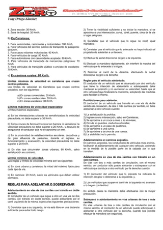 Yeny Ortega Sánchez
4. Zona escolar: 30 Km/h.
5. Zona de hospital: 30 Km/h.
b) En Carreteras:
1. Para, automóviles, camionetas y motocicletas: 100 Km/h.
2. Para vehículos del servicio público de transporte de pasajeros:
90 Km/h.
3. Para casas rodantes motorizadas: 90 Km/h.
4. Para vehículos de carga: 80 Km/h.
5. Para automotores con casa rodante acoplada: 80 Km/h.
6. Para vehículos de transporte de mercancías peligrosas: 70
Km/h.
7. Para vehículos de transporte público o privado de escolares:
70 Km/h.
c) En caminos rurales: 60 Km/h.
Límites máximos de velocidad en carreteras que cruzan
centros poblados.
Los límites de velocidad en Carreteras que cruzan centros
poblados, son los siguientes:
a) En zonas comerciales: 35 Km/h.
b) En zonas residenciales: 55 Km/h.
c) En zonas escolares: 30 Km/h.
Límites máximos de velocidad especiales:
Límites máximos especiales:
a) En las intersecciones urbanas no semaforizadas: la velocidad
precautoria, no debe superar a 30 Km/h.
b) En los cruces de ferrocarril a nivel sin barrera ni semáforos: la
velocidad precautoria no debe superar a 20 Km/h., y después de
asegurarse el conductor que no se aproxima un tren.
c) En la proximidad de establecimientos escolares, deportivos y
de gran afluencia de personas, durante el ingreso, su
funcionamiento y evacuación, la velocidad precautoria no debe
superar a 20 Km/h.
d) En vías que circunvalen zonas urbanas, 60 Km/h., salvo
señalización en contrario.
Límites mínimos de velocidad.
Las reglas y límites de velocidad mínima son las siguientes:
a) En zona urbana y carreteras: la mitad del máximo fijado para
cada tipo de vía.
b) En caminos: 20 Km/h, salvo los vehículos que deban utilizar
permisos.
REGLAS PARA ADELANTAR O SOBREPASAR
Adelantamiento en vías de dos carriles con tránsito en doble
sentido.
El Conductor de un vehículo que sigue a otro en una vía de dos
carriles con tránsito en doble sentido, puede adelantarlo por el
carril izquierdo de la misma, sujeto a las siguientes precauciones:
1) Constatar que a su izquierda, la vía está libre en una distancia
suficiente para evitar todo riesgo.
2) Tener la visibilidad suficiente y no iniciar la maniobra, si se
aproxima a una intersección, curva, túnel, puente, cima de la vía
o lugar peligroso.
3) Constatar que el vehículo que lo sigue no inició igual
maniobra;
4) Constatar que el vehículo que lo antecede no haya indicado el
propósito de adelantar a un tercero;
5) Efectuar la señal direccional de giro a la izquierda.
6) Efectuar la maniobra rápidamente, sin interferir la marcha del
vehículo que lo antecede o lo sigue.
7) Retornar al carril de la derecha, efectuando la señal
direccional de giro a la derecha.
Reglas para el vehículo adelantado.
El conductor de un vehículo que es alcanzado por otro vehículo
que tiene la intención de adelantarlo o sobrepasarlo debe
mantener su posición y no aumentar su velocidad, hasta que el
otro vehículo haya finalizado la maniobra, adoptando las medidas
para facilitar la misma.
Prohibiciones para adelantar.
El conductor de un vehículo que transite en una vía de doble
sentido de circulación, de dos o más carriles por sentido, no debe
adelantar a otro vehículo cuando:
1) La señalización lo prohíba;
2) Ingrese a una intersección, salvo en Carreteras;
3) Se aproxime a un cruce a nivel o lo atraviese;
4) Circule en puentes, viaductos o túneles;
5) Se aproxime a un paso de peatones.
6) Se aproxime a una curva.
7) Se aproxime a la cima de una cuesta.
8) La visibilidad no lo permita.
Adelantamiento en caminos angostos.
En caminos angostos, los conductores de vehículos más anchos,
facilitarán el adelantamiento de cualquier otro vehículo, cediendo
en la medida de lo posible parte de la calzada por la que
transiten.
Adelantamiento en vías de dos carriles con tránsito en un
solo sentido.
En vías con dos o más carriles de circulación, con el mismo
sentido, un conductor sólo puede adelantar o sobrepasar con el
vehículo que conduce a otro vehículo por la derecha cuando:
1) El conductor del vehículo que lo precede ha indicado la
intención de girar o detenerse a su izquierda; y,
2) Los vehículos que ocupen el carril de la izquierda no avancen
o lo hagan con lentitud.
En ambos casos la maniobra debe efectuarse con la mayor
precaución.
Sobrepaso o adelantamiento en vías urbanas de tres o más
carriles.
En vías urbanas de tres o más carriles de circulación con el
mismo sentido, el conductor de un vehículo puede sobrepasar o
adelantar a otro vehículo por la derecha, cuando sea posible
efectuar la maniobra con seguridad.
 