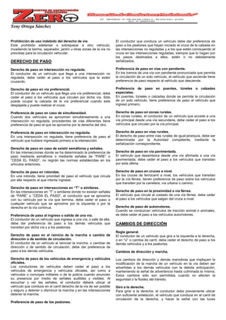 Yeny Ortega Sánchez
Prohibición de uso indebido del derecho de vía.
Está prohibido adelantar o sobrepasar a otro vehículo,
invadiendo la berma, separador, jardín u otras zonas de la vía no
previstas para la circulación vehicular.
DERECHO DE PASO
Derecho de paso en intersección no regulada.
El conductor de un vehículo que llega a una intersección no
regulada, debe ceder el paso a los vehículos que la estén
cruzando.
Derecho de paso en vía preferencial.
El conductor de un vehículo que llega una vía preferencial, debe
ceder el paso a los vehículos que circulen por dicha vía. Sólo
puede ocupar la calzada de la vía preferencial cuando este
despejada y pueda realizar el cruce.
Preferencia de paso en caso de simultaneidad.
Cuando dos vehículos se aproximen simultáneamente a una
intersección no regulada, procedentes de vías diferentes tiene
preferencia de paso el que se aproxime por la derecha del otro.
Preferencia de paso en intersección no regulada.
En una intersección no regulada, tiene preferencia de paso el
vehículo que hubiere ingresado primero a la intersección.
Derecho de paso en caso de existir semáforos y señales.
En las intersecciones donde se ha determinado la preferencia de
paso mediante semáforos o mediante señales de “PARE” o
“CEDA EL PASO”, no regirán las normas establecidas en los
artículos anteriores.
Derecho de paso en rotondas.
En una rotonda, tiene prioridad de paso el vehículo que circula
por ella respecto al que intenta ingresar.
Derecho de paso en intersecciones en “T” o similares.
En las intersecciones en “T” o similares donde no existan señales
de “PARE” o “CEDA EL PASO”, el conductor que se aproxima
con su vehículo por la vía que termina, debe ceder el paso a
cualquier vehículo que se aproxime por la izquierda o por la
derecha en la vía continua.
Preferencia de paso al ingreso o salida de una vía.
El conductor de un vehículo que ingresa a una vía, o sale de ella,
debe dar preferencia de paso a los demás vehículos que
transiten por dicha vía y a los peatones.
Derecho de paso en al reinicio de la marcha o cambio de
dirección o de sentido de circulación.
El conductor de un vehículo al reiniciar la marcha, o cambiar de
dirección o de sentido de circulación, debe dar preferencia de
paso a los demás vehículos.
Derecho de paso de los vehículos de emergencia y vehículos
oficiales.
Los conductores de vehículos deben ceder el paso a los
vehículos de emergencia y vehículos oficiales, así como a
vehículos o convoyes militares o de la policía cuando anuncien
su presencia por medio de señales audibles y visibles. Al
escuchar y ver las señales, el conductor deberá ubicar al
vehículo que conduce en el carril derecho de la vía de ser posible
y seguro y detener o disminuir la marcha y en las intersecciones
detener la marcha.
Preferencia de paso de los peatones.
El conductor que conduce un vehículo debe dar preferencia de
paso a los peatones que hayan iniciado el cruce de la calzada en
las intersecciones no reguladas y a los que estén concluyendo el
cruce en las intersecciones reguladas, siempre que lo hagan por
los pasos destinados a ellos, estén o no debidamente
señalizados.
Preferencia de paso en vías con pendiente.
En los tramos de una vía con pendiente pronunciada que permita
la circulación de un solo vehículo, el vehículo que asciende tiene
preferencia de paso respecto al vehículo que desciende.
Preferencia de paso en puentes, túneles o calzadas
especiales.
En puentes, túneles o calzadas donde se permita la circulación
de un solo vehículo, tiene preferencia de paso el vehículo que
ingresó primero.
Derecho de paso en zonas rurales.
En zonas rurales, el conductor de un vehículo que accede a una
vía principal desde una vía secundaria, debe ceder el paso a los
vehículos que circulan por la vía principal.
Derecho de paso en vías rurales.
El derecho de paso entre vías rurales de igual jerarquía, debe ser
determinada por la Autoridad competente, mediante la
señalización correspondiente.
Derecho de paso en vía pavimentada.
El vehículo que desemboca desde una vía afirmada a una vía
pavimentada, debe ceder el paso a los vehículos que transitan
por esta última.
Derecho de paso en cruces a nivel.
En los cruces de ferrocarril a nivel, los vehículos que transitan
por la vía férrea, tienen preferencia de paso sobre los vehículos
que transiten por la carretera, vía urbana o camino.
Derecho de paso en la proximidad a vía férrea.
El vehículo que circule al costado de una vía férrea, debe ceder
el paso a los vehículos que salgan del cruce a nivel.
Derecho de paso de automotores.
Cuando se conduzcan vehículos de tracción animal o animales,
se debe ceder el paso a los vehículos automotores.
CAMBIOS DE DIRECCIÓN
Regla general.
El conductor de un vehículo que gira a la izquierda a la derecha,
o en “U” o cambia de carril, debe ceder el derecho de paso a los
demás vehículos y a los peatones.
Cambios de dirección y marcha.
Los cambios de dirección y demás maniobras que impliquen la
modificación de la marcha de un vehículo en la vía deben ser
advertidas a los demás vehículos con la debida anticipación,
manteniendo la señal de advertencia hasta culminada la misma.
Estos cambios sólo son permitidos cuando no afecten la
seguridad o la fluidez del tránsito.
Giro a la derecha.
Para girar a la derecha, el conductor debe previamente ubicar
con suficiente antelación, el vehículo que conduce en el carril de
circulación de la derecha, y hacer la señal con las luces
 