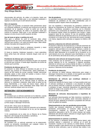 Yeny Ortega Sánchez
direccionales del vehículo, de volteo a la derecha, hasta que
culmine la maniobra. Debe girar a una velocidad moderada e
Ingresar a la otra vía por el carril derecho de ésta.
Giro a la izquierda.
Para girar a la izquierda, el conductor debe previamente ubicar
con suficiente antelación, el vehículo que conduce en el carril de
circulación de la izquierda y hacer la señal con las luces
direccionales del vehículo, de volteo a la izquierda, hasta que
culmine la maniobra. Debe girar a una velocidad moderada e
ingresar a la otra vía por el carril izquierdo de ésta.
Uso de luces en giros o cambios de carril.
Para girar o cambiar de carril el conductor debe utilizar
obligatoriamente las luces direccionales que correspondan, del
vehículo que conduce, y en casos de fuerza mayor, debe utilizar
señales manuales de la siguiente forma:
1) Hacia la izquierda: Brazo y antebrazo izquierdo y mano
extendidos horizontalmente fuera del vehículo, y
2) Hacia la derecha: Antebrazo izquierdo y mano extendidos
hacia arriba fuera del vehículo, haciendo ángulo recto con el
brazo.
Prohibición de efectuar giro a la izquierda.
El conductor no debe efectuar la maniobra de girar a la izquierda
el vehículo que conduce, si existe algún dispositivo de control de
tránsito que lo prohíba.
Prohibición de efectuar giro en “U”.
El conductor no debe efectuar la maniobra de girar en “U” el
vehículo que conduce en intersecciones, pasos peatonales, a
menos de 200 metros de curvas, puentes, túneles, estructuras
elevadas, pasos a nivel, cimas de cuestas y cruces a nivel y
donde la señalización lo prohíba.
Señales para disminuir velocidad o detener el vehículo.
Cuando el conductor de un vehículo tenga la intención de
disminuir su velocidad o detenerlo, debe hacer la señal con las
luces intermitentes, y en casos de fuerza mayor, utilizar el
antebrazo izquierdo y mano extendidos hacia abajo fuera del
vehículo, haciendo ángulo recto con el brazo.
DETENCIÓN Y ESTACIONAMIENTO
Detención.
Se considera que un vehículo automotor se ha detenido, cuando
se encuentre inmovilizado en la vía, por los siguientes motivos:
1) Cuando se recoge o deja pasajeros;
2) Para cargar o descargar mercancías;
Artículo 204.- Otros casos de detención.
Se considera también que un vehículo automotor se ha detenido,
cuando se encuentre inmovilizado en la vía, por los siguientes
motivos:
1) En cumplimiento de la orden de un Efectivo de la Policía
Nacional o del mensaje de las señales o semáforos.
2) Para evitar conflictos en el tránsito.
Estacionamiento.
Se considera que un vehículo automotor se ha estacionado,
cuando se encuentre inmovilizado, por cualquier motivo no
contemplado en los Artículos anteriores.
Uso de paraderos.
La autoridad municipal está obligada a determinar y autorizar la
instalación de paraderos en las rutas establecidas para el
transporte público regular urbano de pasajeros.
Una vez instalados o demarcados los paraderos conforme al
Manual de Dispositivos de Control de Tránsito Automotor para
Calles y Carreteras, procederá a sancionar con la infracción
pertinente a los conductores de vehículos destinados al servicio
de transporte regular urbano de pasajeros que recojan o dejen
pasajeros fuera de los mismos. El uso de paraderos deberá
realizarse utilizando el carril derecho de la vía, en el sentido de la
circulación a no más de 20 cms. del borde de la acera y paralelo
a la misma, dejando entre vehículos un espacio no inferior a 50
cms.
Ascenso y descenso de vehículo automotor.
El ascenso o descenso de personas de un vehículo automotor de
servicio particular o de un vehículo de transporte no regular de
pasajeros, está permitido en la vía pública, siempre y cuando no
signifique peligro u obstaculice la circulación. La detención del
vehículo debe efectuarse en el sentido de la circulación en el
carril derecho de la vía, utilizando luces intermitentes a no más
de 20 centímetros del borde de la acera y en paralelo a la misma.
Detención ante vehículo de transporte escolar.
Todo conductor que se aproxime a un vehículo de transporte
escolar detenido en la vía, recogiendo o dejando escolares,
detendrá el vehículo que conduce detrás de éste y no reiniciará
la marcha para intentar adelantarlo hasta que haya culminado el
ascenso o descenso de los escolares.
Prohibición de detención.
Los vehículos no deben efectuar detenciones para cargar o
descargar mercancías en la calzada, en los lugares que puedan
constituir un peligro u obstáculo a la circulación.
Señalización de vehículo que constituye obstáculo o
situación de peligro.
Cuando por razones de fuerza mayor, no fuese posible evitar que
el vehículo constituya un obstáculo o una situación de peligro
para el tránsito vehicular o peatonal, el conductor debe proceder
a señalizar el lugar, colocando dispositivos de seguridad para
advertir el riesgo a los usuarios de la vía, y a retirar el vehículo
tan pronto como le sea posible.
Remoción de vehículos descompuestos o impedidos de
desplazarse.
Los vehículos descompuestos por falla mecánica o accidente o
abandonados en la vía pública, serán removidos utilizando el
servicio de grúa, debiendo el conductor o propietario del vehículo
cubrir los gastos de traslado.
Estacionamiento en vías con pendientes pronunciadas.
Cuando sea necesario estacionar un vehículo en vías con
pendientes pronunciadas, el conductor debe asegurar su
inmovilización, mediante su sistema de frenos y otros
dispositivos adecuados a tal fin. En zonas urbanas, las ruedas
delanteras del vehículo deben colocarse en ángulo agudo contra
el sardinel o borde de la calzada.
Estacionamiento en caminos o carreteras.
En los caminos o carreteras donde exista berma lateral, está
prohibido detener o estacionar un vehículo en el carril de
circulación. Cuando en los caminos no exista berma, se debe
utilizar el costado o lado derecho de la vía, asegurándose el paso
normal de otros vehículos y que el vehículo sea visible a una
 