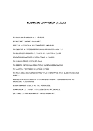 NORMAS DE CONVIVENCIA DEL AULA<br />LLEGAR PUNTUALMENTE A LA I.E Y AL AULA.<br />ESTAR CORRECTAMENTE UNIFORMADO<br />RESPETAR LA OPINION DE SUS COMPAÑEROS SIN BURLAS<br />NO ENSUCIAR  NI PINTAR PAREDES NI MOBILIARIUOS DE SU AULA Y I.E.<br />NO SALIR NI CONVERSAR SIN EL PERMISO DEL PROFESOR DE CLASES<br />LEVANTAR LA MANO PARA OPINAR O TOMAR LA PALABRA.<br />NO JUGAR NI COMER DENTRO DEL AULA<br />NO COGER O AGARRAR LAS COSAS AJENAS SIN PERMISO DEL ALUMNO<br />NO LLAMARSE POR APODOS NI GRITOS O SILVIDOS<br />NO TRAER COSAS DE VALOR (CELULARES, YOYAS DINERO MP3 O OTROS QUE DISTRAIGAN SUS CLASES.)<br />PARTICIPAR RESPETUOSAMENTE EN TODAS LAS ACTIVIDADES PROGRAMADAS POR LOS PROFESORES Y LA DIRECCION.<br />HACER FAENAS DE LIMPIEZA DEL AULA POR GRUPOS.<br />CUMPLIR CON LAS TAREAS Y TRABAJOS DE LOS DISTINTOS CURSOS.<br />SALUDAR A LAS PERSONAS MAYORES Y A SUS PROFESORES.<br />