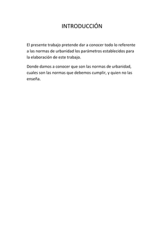 INTRODUCCIÓN
El presente trabajo pretende dar a conocer todo lo referente
a las normas de urbanidad los parámetros establecidos para
la elaboración de este trabajo.
Donde damos a conocer que son las normas de urbanidad,
cuales son las normas que debemos cumplir, y quien no las
enseña.
 