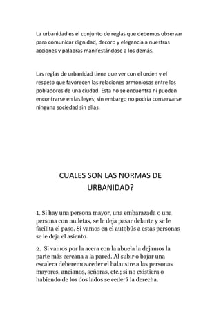 La urbanidad es el conjunto de reglas que debemos observar
para comunicar dignidad, decoro y elegancia a nuestras
acciones y palabras manifestándose a los demás.
Las reglas de urbanidad tiene que ver con el orden y el
respeto que favorecen las relaciones armoniosas entre los
pobladores de una ciudad. Esta no se encuentra ni pueden
encontrarse en las leyes; sin embargo no podría conservarse
ninguna sociedad sin ellas.
CUALES SON LAS NORMAS DE
URBANIDAD?
1. Si hay una persona mayor, una embarazada o una
persona con muletas, se le deja pasar delante y se le
facilita el paso. Si vamos en el autobús a estas personas
se le deja el asiento.
2. Si vamos por la acera con la abuela la dejamos la
parte más cercana a la pared. Al subir o bajar una
escalera deberemos ceder el balaustre a las personas
mayores, ancianos, señoras, etc.; si no existiera o
habiendo de los dos lados se cederá la derecha.
 