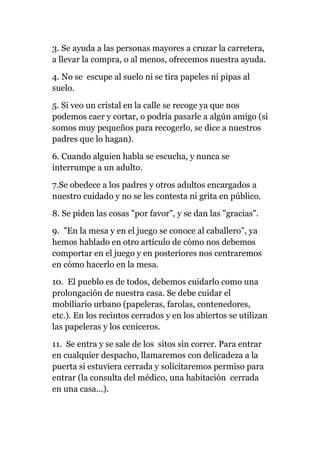 3. Se ayuda a las personas mayores a cruzar la carretera,
a llevar la compra, o al menos, ofrecemos nuestra ayuda.
4. No se escupe al suelo ni se tira papeles ni pipas al
suelo.
5. Si veo un cristal en la calle se recoge ya que nos
podemos caer y cortar, o podría pasarle a algún amigo (si
somos muy pequeños para recogerlo, se dice a nuestros
padres que lo hagan).
6. Cuando alguien habla se escucha, y nunca se
interrumpe a un adulto.
7.Se obedece a los padres y otros adultos encargados a
nuestro cuidado y no se les contesta ni grita en público.
8. Se piden las cosas "por favor", y se dan las "gracias".
9. "En la mesa y en el juego se conoce al caballero", ya
hemos hablado en otro artículo de cómo nos debemos
comportar en el juego y en posteriores nos centraremos
en cómo hacerlo en la mesa.
10. El pueblo es de todos, debemos cuidarlo como una
prolongación de nuestra casa. Se debe cuidar el
mobiliario urbano (papeleras, farolas, contenedores,
etc.). En los recintos cerrados y en los abiertos se utilizan
las papeleras y los ceniceros.
11. Se entra y se sale de los sitos sin correr. Para entrar
en cualquier despacho, llamaremos con delicadeza a la
puerta si estuviera cerrada y solicitaremos permiso para
entrar (la consulta del médico, una habitación cerrada
en una casa...).
 